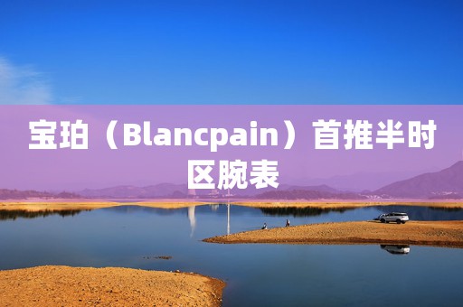 宝珀（Blancpain）首推半时区腕表