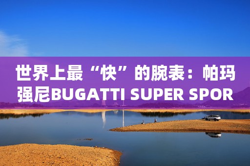 世界上最“快”的腕表：帕玛强尼BUGATTI SUPER SPORT布加迪超级运动腕表