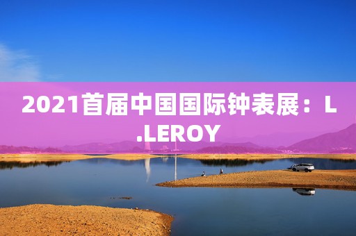 2021首届中国国际钟表展：L.LEROY