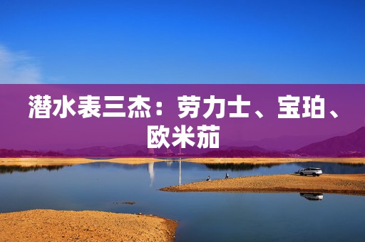 潜水表三杰：劳力士、宝珀、欧米茄