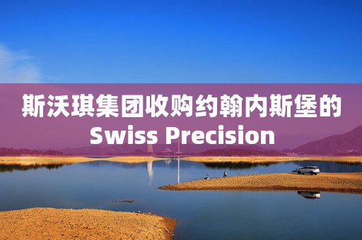 斯沃琪集团收购约翰内斯堡的Swiss Precision