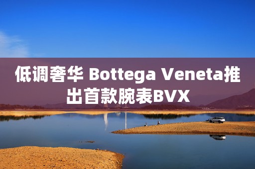 低调奢华 Bottega Veneta推出首款腕表BVX