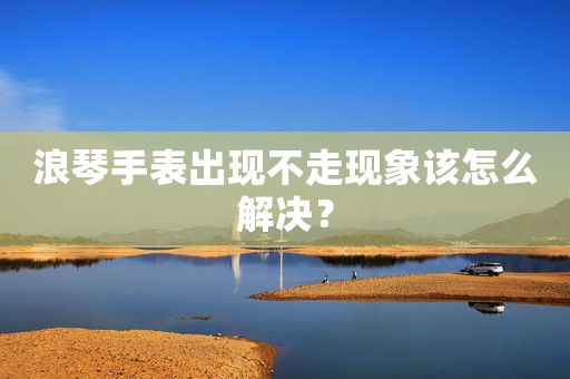 浪琴手表出现不走现象该怎么解决？