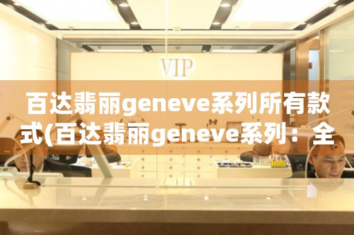 百达翡丽geneve系列所有款式(百达翡丽geneve系列：全球顶尖手表品牌的经典系列)