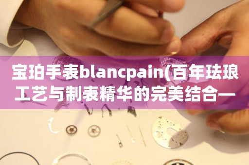 宝珀手表blancpain(百年珐琅工艺与制表精华的完美结合——宝珀手表)