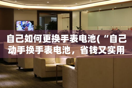 自己如何更换手表电池(“自己动手换手表电池，省钱又实用！”)