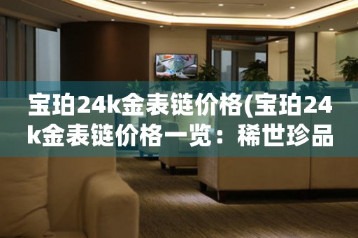 宝珀24k金表链价格(宝珀24k金表链价格一览：稀世珍品值得拥有！)