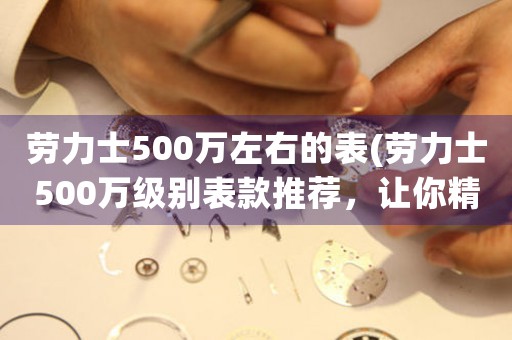 劳力士500万左右的表(劳力士500万级别表款推荐，让你精准把握时间奢华价值)