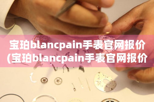 宝珀blancpain手表官网报价(宝珀blancpain手表官网报价大全！)