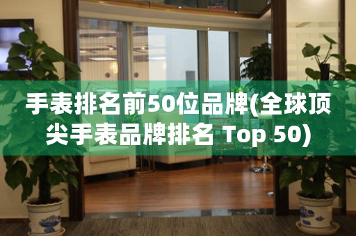 手表排名前50位品牌(全球顶尖手表品牌排名 Top 50)