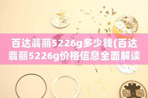 百达翡丽5226g多少钱(百达翡丽5226g价格信息全面解读，购买前必看！)