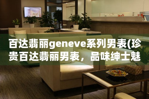 百达翡丽geneve系列男表(珍贵百达翡丽男表，品味绅士魅力)