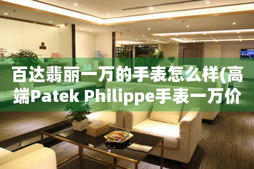 百达翡丽一万的手表怎么样(高端Patek Philippe手表一万价格惊人？了解它为何成为奢华品牌的代表！)