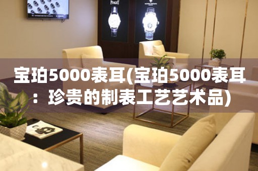 宝珀5000表耳(宝珀5000表耳：珍贵的制表工艺艺术品)