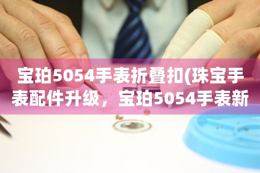 宝珀5054手表折叠扣(珠宝手表配件升级，宝珀5054手表新款折叠扣惊艳登场！)