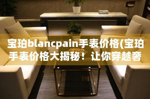 宝珀blancpain手表价格(宝珀手表价格大揭秘！让你穿越奢侈品世界看价格)