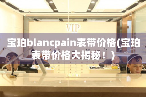 宝珀blancpain表带价格(宝珀表带价格大揭秘！)