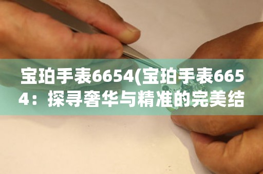 宝珀手表6654(宝珀手表6654：探寻奢华与精准的完美结合)