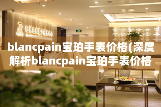 blancpain宝珀手表价格(深度解析blancpain宝珀手表价格趋势)