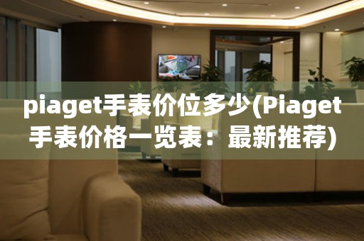 piaget手表价位多少(Piaget手表价格一览表：最新推荐)