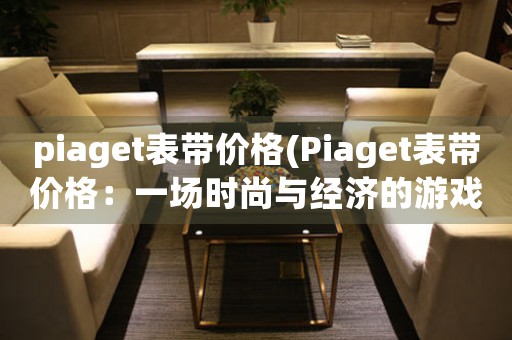 piaget表带价格(Piaget表带价格：一场时尚与经济的游戏)