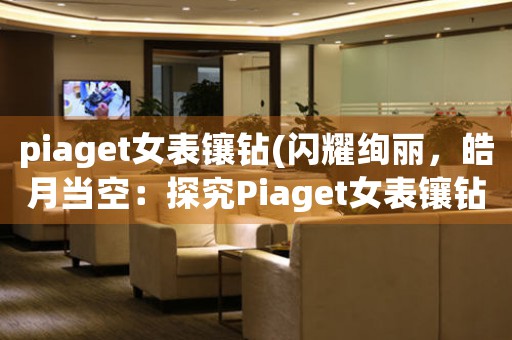 piaget女表镶钻(闪耀绚丽，皓月当空：探究Piaget女表镶钻之美)