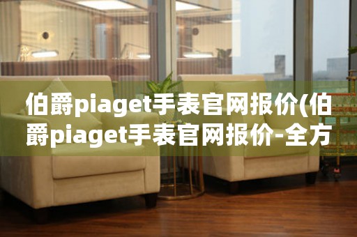 伯爵piaget手表官网报价(伯爵piaget手表官网报价-全方位解析)