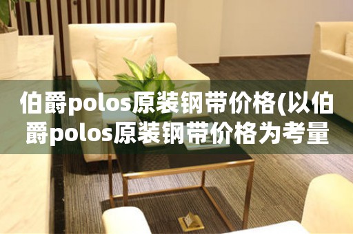 伯爵polos原装钢带价格(以伯爵polos原装钢带价格为考量，如何选择最优惠的购买方式)