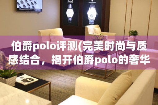 伯爵polo评测(完美时尚与质感结合，揭开伯爵polo的奢华面纱)