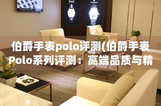 伯爵手表polo评测(伯爵手表Polo系列评测：高端品质与精准工艺的完美结合)