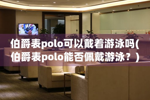 伯爵表polo可以戴着游泳吗(伯爵表polo能否佩戴游泳？)