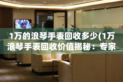 1万的浪琴手表回收多少(1万浪琴手表回收价值揭秘：专家估价让你惊喜不断！)