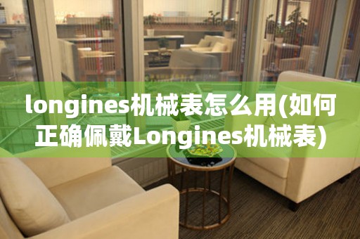 longines机械表怎么用(如何正确佩戴Longines机械表)