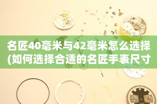 名匠40毫米与42毫米怎么选择(如何选择合适的名匠手表尺寸？——对比40毫米与42毫米，为你解析选购技巧)