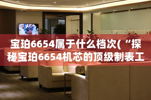 宝珀6654属于什么档次(“探秘宝珀6654机芯的顶级制表工艺”)