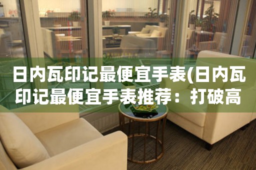 日内瓦印记最便宜手表(日内瓦印记最便宜手表推荐：打破高端神话，低价也能买到精致好品质！)