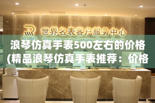 浪琴仿真手表500左右的价格(精品浪琴仿真手表推荐：价格500左右)