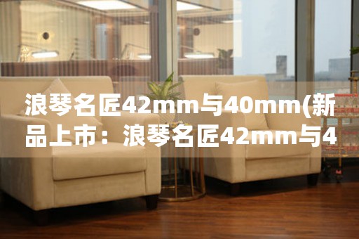 浪琴名匠42mm与40mm(新品上市：浪琴名匠42mm与40mm全新款式震撼发布！)