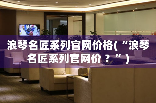 浪琴名匠系列官网价格(“浪琴名匠系列官网价 ？”)