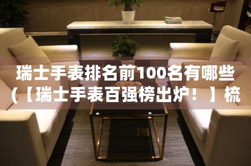 瑞士手表排名前100名有哪些(【瑞士手表百强榜出炉！】梳理排名前100名，海量品牌一网打尽！)