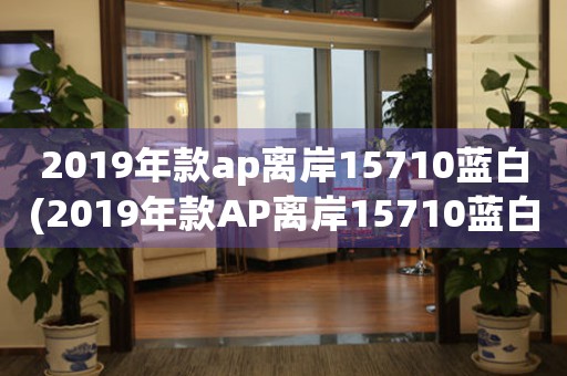 2019年款ap离岸15710蓝白(2019年款AP离岸15710蓝白：探索AP系列新成员)