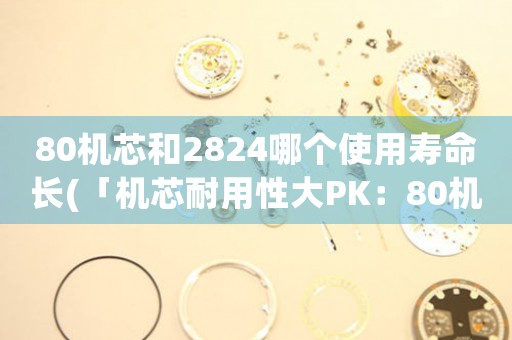 80机芯和2824哪个使用寿命长(「机芯耐用性大PK：80机芯VS2824，谁更胜一筹？」)