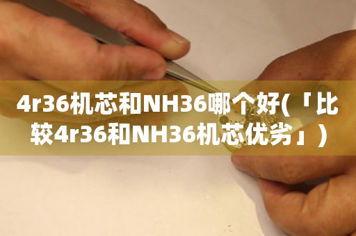 4r36机芯和NH36哪个好(「比较4r36和NH36机芯优劣」)