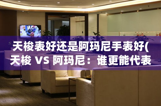 天梭表好还是阿玛尼手表好(天梭 VS 阿玛尼：谁更能代表高品质手表？)