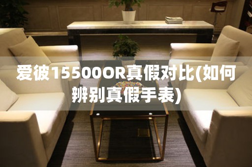 爱彼15500OR真假对比(如何辨别真假手表)