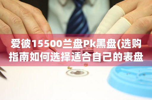 爱彼15500兰盘Pk黑盘(选购指南如何选择适合自己的表盘颜色？)