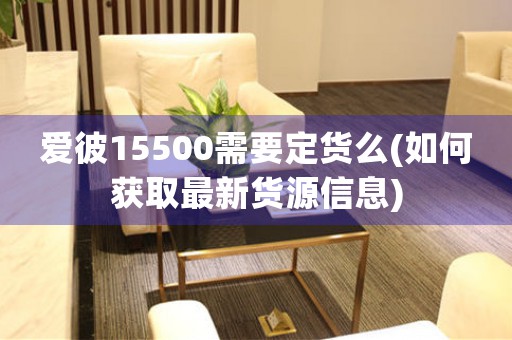 爱彼15500需要定货么(如何获取最新货源信息)