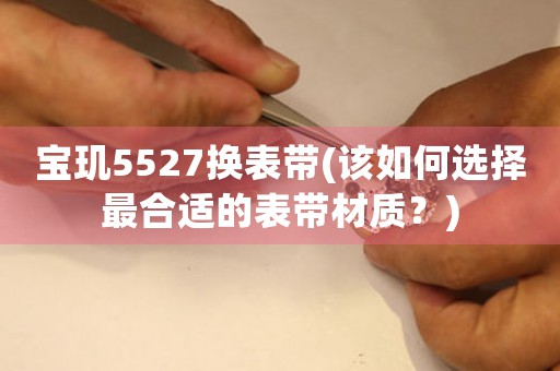 宝玑5527换表带(该如何选择最合适的表带材质？)