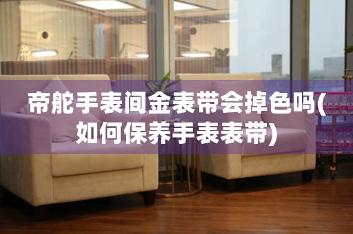 帝舵手表间金表带会掉色吗(如何保养手表表带)