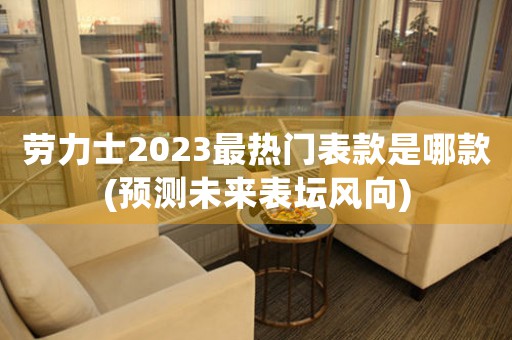 劳力士2023最热门表款是哪款(预测未来表坛风向)